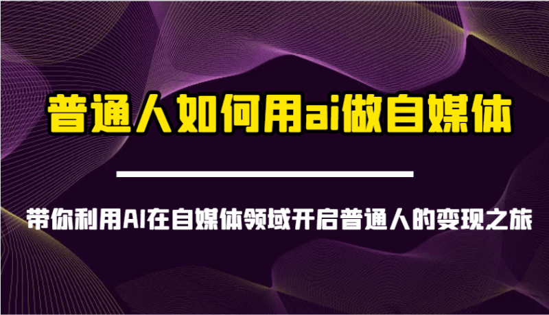 普通人如何用ai做自媒体-带你利用AI在自媒体领域开启普通人的变现之旅跨境课程-外贸教程-精品网课-电商运营课库课堂