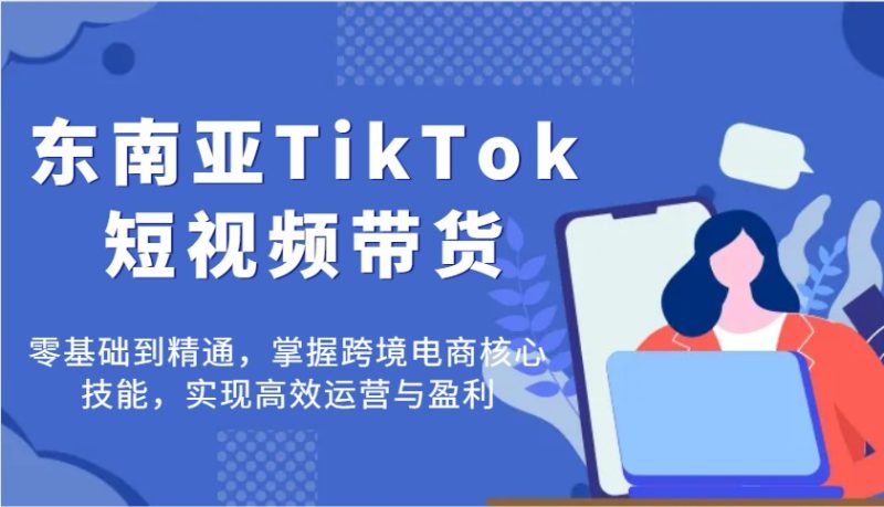 东南亚TikTok短视频带货，零基础到精通，掌握跨境电商核心技能，实现高效运营与盈利跨境课程-外贸教程-精品网课-电商运营课库课堂