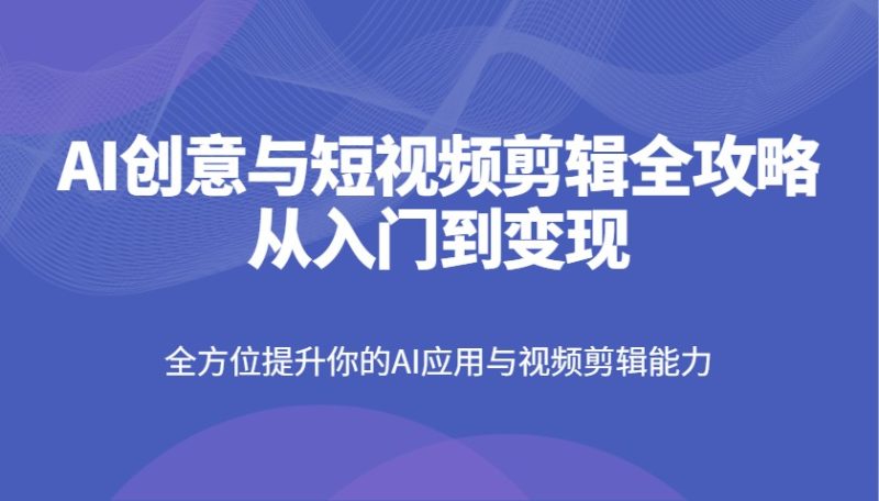 AI创意与短视频剪辑全攻略从入门到变现，全方位提升你的AI应用与视频剪辑能力跨境课程-外贸教程-精品网课-电商运营课库课堂