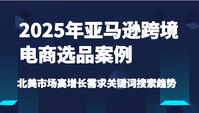 2025年亚马逊跨境电商选品案例-北美市场高增长需求关键词搜索趋势（更新)跨境课程-外贸教程-精品网课-电商运营课库课堂
