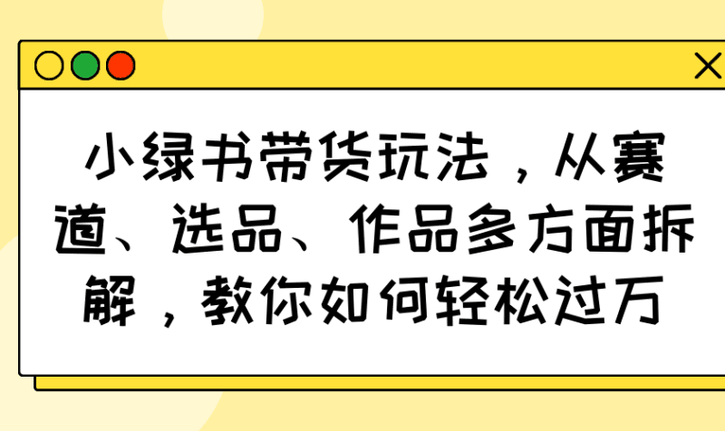 小绿书带货玩法，从赛道、选品、作品多方面拆解，教你如何轻松过万跨境课程-外贸教程-精品网课-电商运营课库课堂