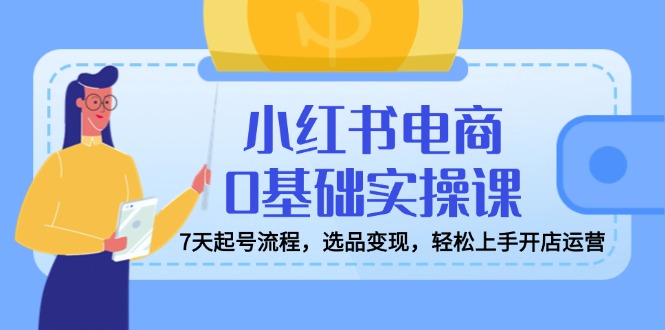 小红书电商0基础实操课，7天起号流程，选品变现，轻松上手开店运营跨境课程-外贸教程-精品网课-电商运营课库课堂
