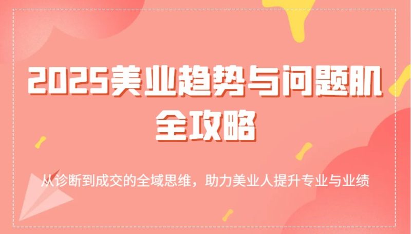 2025美业趋势与问题肌全攻略:从诊断到成交的全域思维,助力美业人提升专业与业绩跨境课程-外贸教程-精品网课-电商运营课库课堂