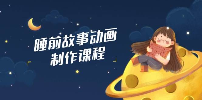 睡前故事动画制作课程，涵盖AI文案、配音、视频剪辑等，实现百分百原创跨境课程-外贸教程-精品网课-电商运营课库课堂