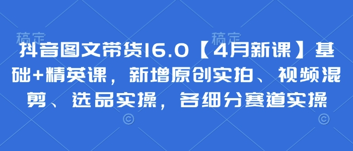 抖音图文带货16.0【4月新课】基础+精英课，新增原创实拍、视频混剪、选品实操，各细分赛道实操跨境课程-外贸教程-精品网课-电商运营课库课堂