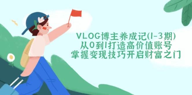 VLOG博主养成记（1-3期）从0到1打造高价值账号，掌握变现技巧开启财富之门跨境课程-外贸教程-精品网课-电商运营课库课堂