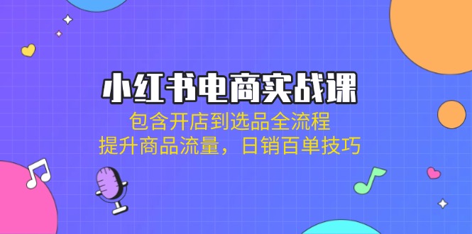 小红书电商实战课：包含开店到选品全流程，提升商品流量，日销百单技巧跨境课程-外贸教程-精品网课-电商运营课库课堂