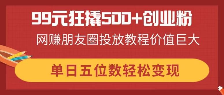 99元狂撬500+创业粉，网赚朋友圈投放教程价值巨大，单日五位数轻松变现跨境课程-外贸教程-精品网课-电商运营课库课堂