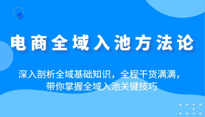电商全域入池方法论：深入剖析全域基础知识，全程干货满满，带你掌握全域入池关键技巧跨境课程-外贸教程-精品网课-电商运营课库课堂
