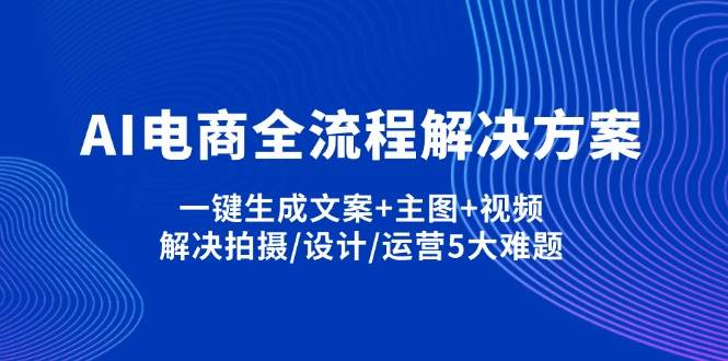 AI电商全流程解决方案,一键生成文案+主图+视频,解决拍摄/设计/运营5大难题跨境课程-外贸教程-精品网课-电商运营课库课堂