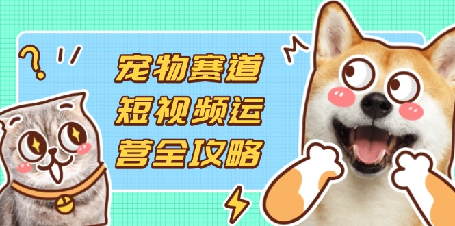 宠物赛道短视频运营全攻略，选品拍摄剪辑实操，实现流量到收益转化跨境课程-外贸教程-精品网课-电商运营课库课堂