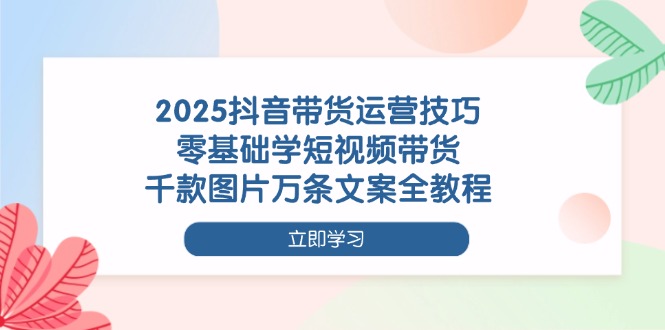 2025抖音带货运营技巧，零基础学短视频带货，千款图片万条文案全教程跨境课程-外贸教程-精品网课-电商运营课库课堂