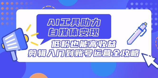 AI工具助力自媒体变现，低粉也能高收益，剪辑入门到账号运营全攻略跨境课程-外贸教程-精品网课-电商运营课库课堂