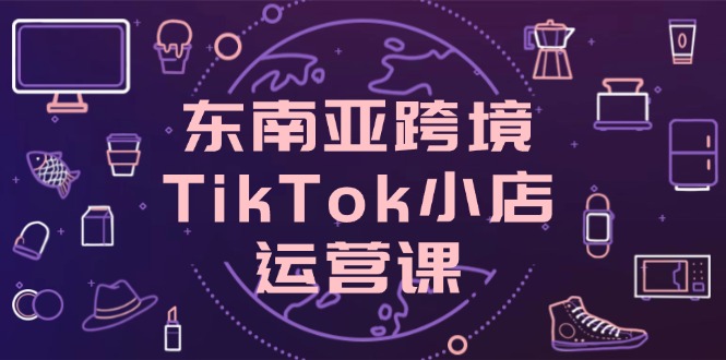 东南亚跨境TikTok小店运营课，掌握店铺设置与流量转化核心技巧跨境课程-外贸教程-精品网课-电商运营课库课堂