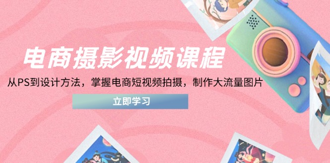 电商摄影视频课程，从PS到设计方法，掌握电商短视频拍摄，制作大流量图片跨境课程-外贸教程-精品网课-电商运营课库课堂