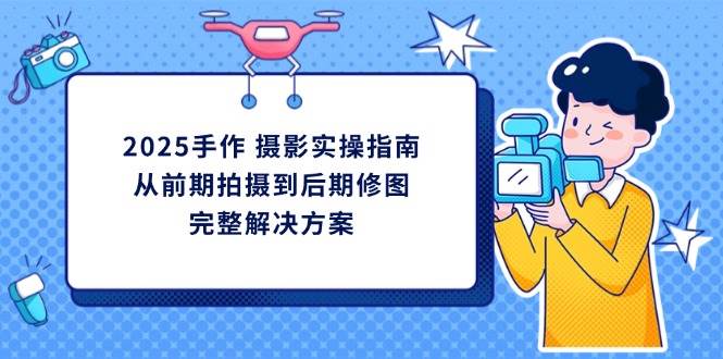2025手作摄影实操指南，从前期拍摄到后期修图的完整解决方跨境课程-外贸教程-精品网课-电商运营课库课堂