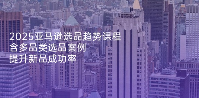 2025亚马逊选品趋势课程，含多品类选品案例，提升新品成功率跨境课程-外贸教程-精品网课-电商运营课库课堂