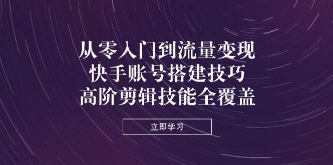 从零入门到流量变现，快手账号搭建技巧，高阶剪辑技能全覆盖跨境课程-外贸教程-精品网课-电商运营课库课堂