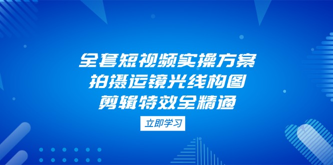 全套短视频实操方案，拍摄运镜光线构图，剪辑特效全精通跨境课程-外贸教程-精品网课-电商运营课库课堂