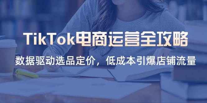 TikTok电商运营全攻略，数据驱动选品定价，低成本引爆店铺流量跨境课程-外贸教程-精品网课-电商运营课库课堂