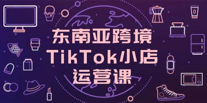 东南亚跨境TikTok小店运营课，掌握店铺设置与流量转化核心技巧跨境课程-外贸教程-精品网课-电商运营课库课堂