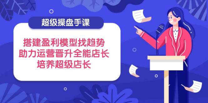超级操盘手课，搭建盈利模型找趋势，助力运营晋升全能店长，培养超级店长跨境课程-外贸教程-精品网课-电商运营课库课堂