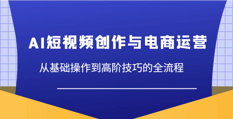 AI短视频创作与电商运营,从基础操作到高阶技巧的全流程跨境课程-外贸教程-精品网课-电商运营课库课堂