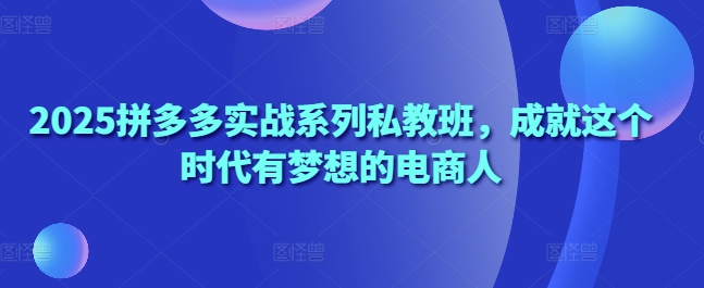 2025拼多多实战系列私教班，成就这个时代有梦想的电商人跨境课程-外贸教程-精品网课-电商运营课库课堂