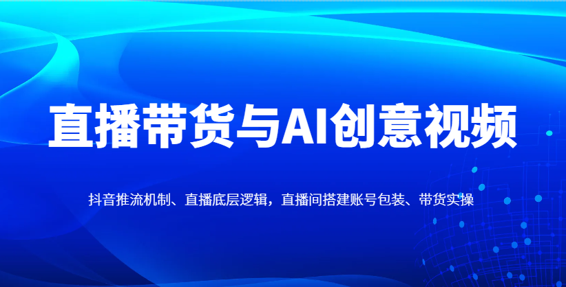 直播带货与AI创意视频，抖音推流机制、直播底层逻辑，直播间搭建账号包装、带货实操跨境课程-外贸教程-精品网课-电商运营课库课堂