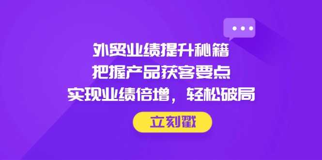 外贸业绩提升秘籍，把握产品获客要点，实现业绩倍增，轻松破局跨境课程-外贸教程-精品网课-电商运营课库课堂