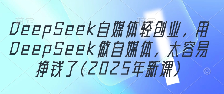 DeepSeek自媒体轻创业，用DeepSeek做自媒体，太容易挣钱了(2025年新课)跨境课程-外贸教程-精品网课-电商运营课库课堂