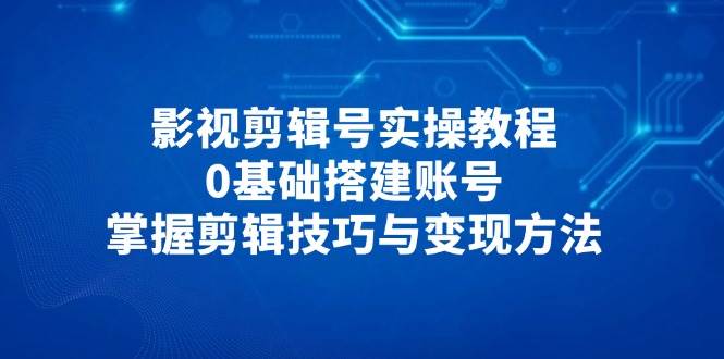 影视剪辑号实操教程，0基础搭建账号，掌握剪辑技巧与变现方法跨境课程-外贸教程-精品网课-电商运营课库课堂