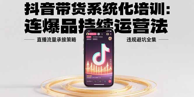 抖音带货系统化培训：连爆品持续运营法，直播流量承接策略，违规避坑全集跨境课程-外贸教程-精品网课-电商运营课库课堂