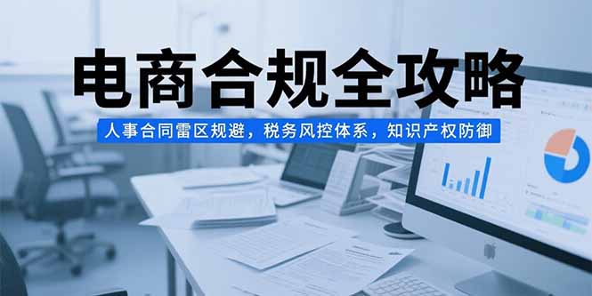 电商合规全攻略，人事合同雷区规避，税务风控体系，知识产权防御跨境课程-外贸教程-精品网课-电商运营课库课堂