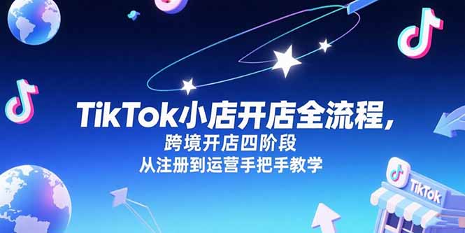 TikTok小店开店全流程，跨境开店四阶段，从注册到运营手把手教学跨境课程-外贸教程-精品网课-电商运营课库课堂