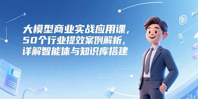 大模型商业实战应用课，50个行业提效案例解析，详解智能体与知识库搭建跨境课程-外贸教程-精品网课-电商运营课库课堂