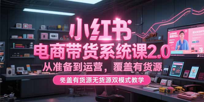 小红书电商带货系统课2.0，从准备到运营，覆盖有货源无货源双模式教学跨境课程-外贸教程-精品网课-电商运营课库课堂