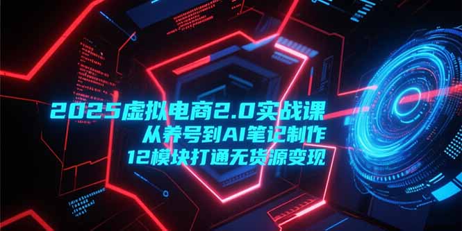 2025虚拟电商2.0实战课，从养号到AI笔记制作，12模块打通无货源变现跨境课程-外贸教程-精品网课-电商运营课库课堂