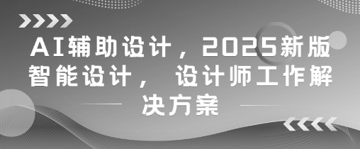 AI辅助设计，2025新版智能设计， 设计师工作解决方案跨境课程-外贸教程-精品网课-电商运营课库课堂
