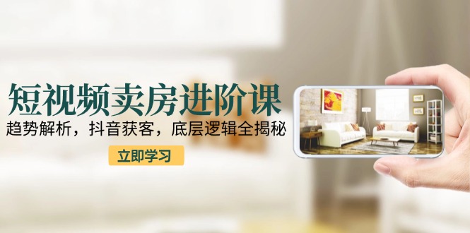 短视频卖房进阶课：趋势解析，抖音获客，底层逻辑全揭秘跨境课程-外贸教程-精品网课-电商运营课库课堂