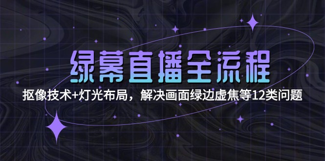 绿幕直播全流程：抠像技术+灯光布局，解决画面绿边虚焦等12类问题跨境课程-外贸教程-精品网课-电商运营课库课堂