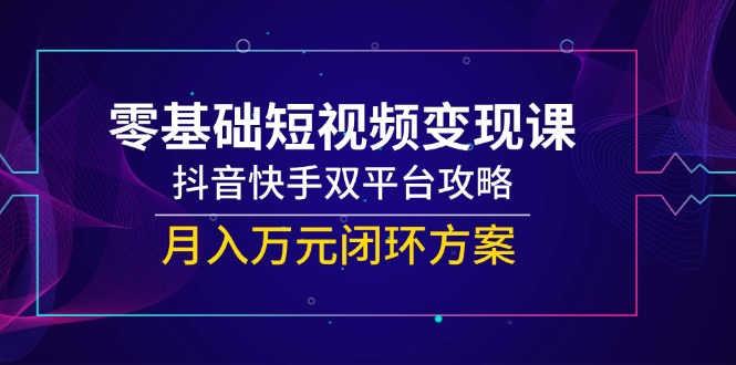 零基础短视频变现课，抖音快手双平台攻略，月入万元闭环方案跨境课程-外贸教程-精品网课-电商运营课库课堂
