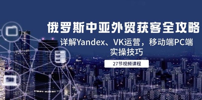 俄罗斯中亚外贸获客全攻略，详解Yandex、VK运营，移动端PC端实操技巧跨境课程-外贸教程-精品网课-电商运营课库课堂