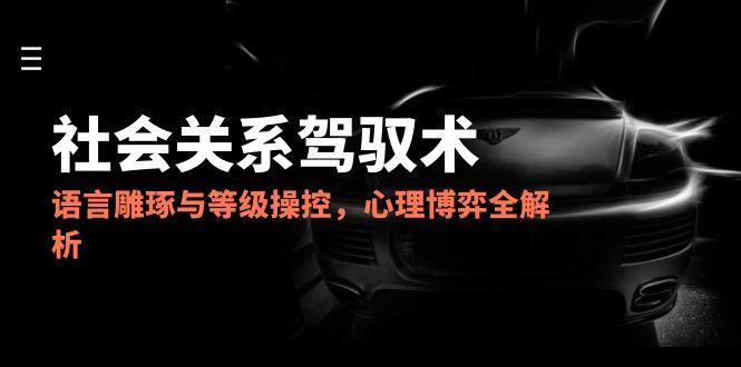 2025社会关系驾驭术，语言雕琢与等级操控，心理博弈全解析跨境课程-外贸教程-精品网课-电商运营课库课堂