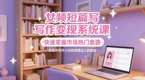 女频短篇写作变现系统课，快速掌握市场热门套路，实现从写作小白到变现达人的蜕变跨境课程-外贸教程-精品网课-电商运营课库课堂