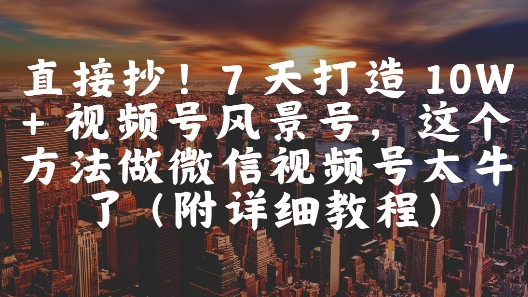 直接抄！7 天打造 10W + 视频号风景号，这个方法做微信视频号太牛了(附详细教程)跨境课程-外贸教程-精品网课-电商运营课库课堂