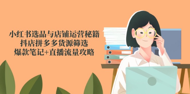 小红书选品与店铺运营秘籍，抖店拼多多货源筛选，爆款笔记+直播流量攻略跨境课程-外贸教程-精品网课-电商运营课库课堂