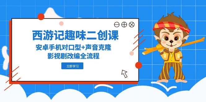 西游记趣味二创课，安卓手机对口型+声音克隆，影视剧改编全流程跨境课程-外贸教程-精品网课-电商运营课库课堂