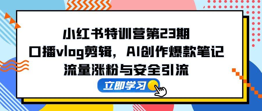 小红书特训营第23期，口播vlog剪辑，AI创作爆款笔记，流量涨粉与安全引流跨境课程-外贸教程-精品网课-电商运营课库课堂
