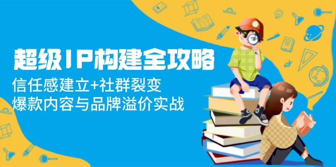 超级IP构建全攻略：信任感建立+社群裂变，爆款内容与品牌溢价实战跨境课程-外贸教程-精品网课-电商运营课库课堂